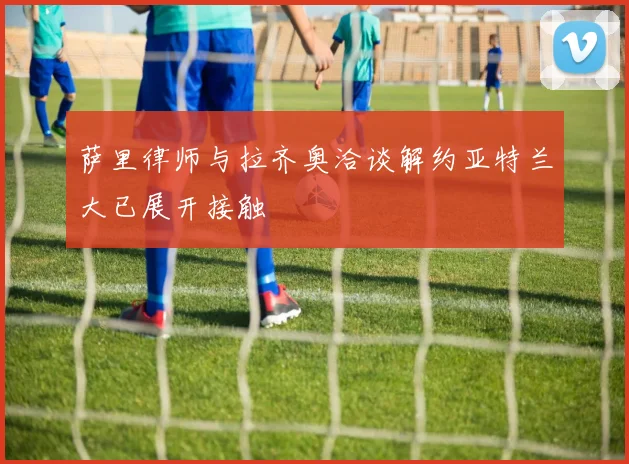 萨里律师与拉齐奥洽谈解约亚特兰大已展开接触
