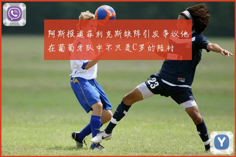 阿斯报道菲利克斯缺阵引发争议他在葡萄牙队中不只是C罗的陪衬