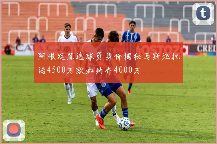 阿根廷落选球员身价揭秘马斯坦托诺4500万欧加纳乔4000万