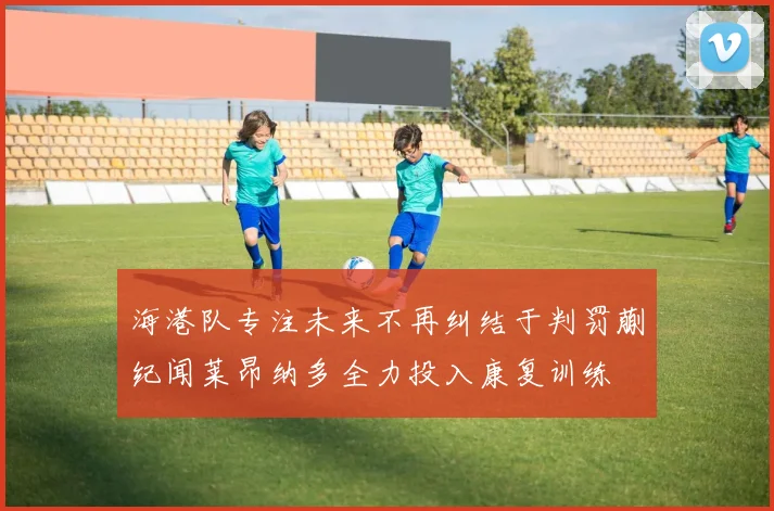 海港队专注未来不再纠结于判罚蒯纪闻莱昂纳多全力投入康复训练