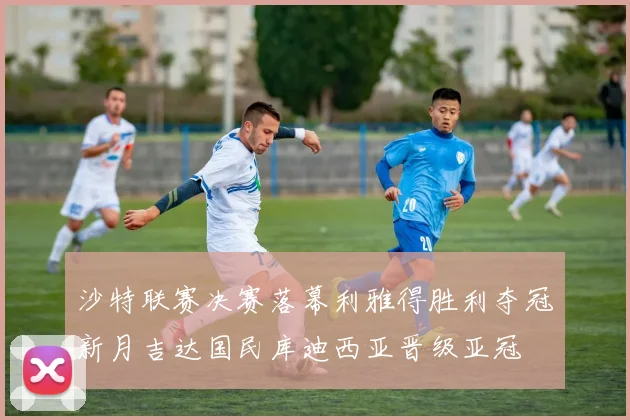 沙特联赛决赛落幕利雅得胜利夺冠新月吉达国民库迪西亚晋级亚冠