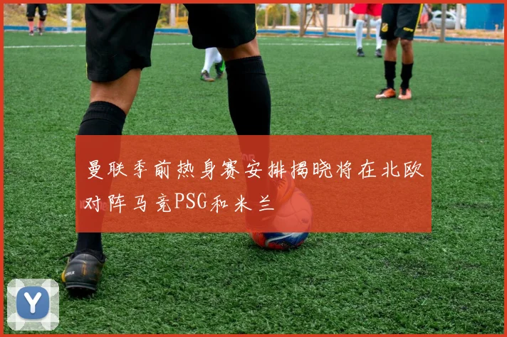 曼联季前热身赛安排揭晓将在北欧对阵马竞PSG和米兰