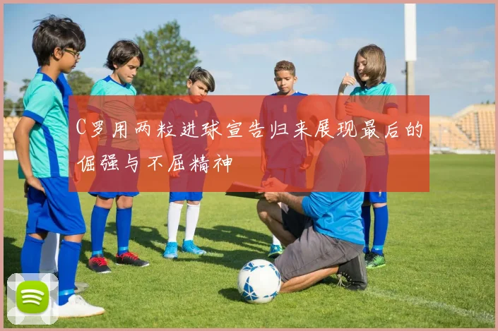 C罗用两粒进球宣告归来展现最后的倔强与不屈精神