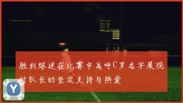 胜利球迷在比赛中高呼C罗名字展现对队长的坚定支持与热爱