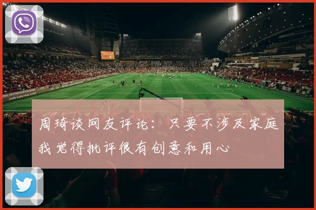 周琦谈网友评论：只要不涉及家庭我觉得批评很有创意和用心