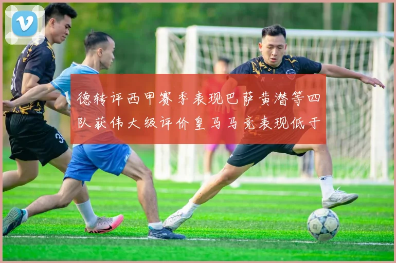 德转评西甲赛季表现巴萨黄潜等四队获伟大级评价皇马马竞表现低于预期