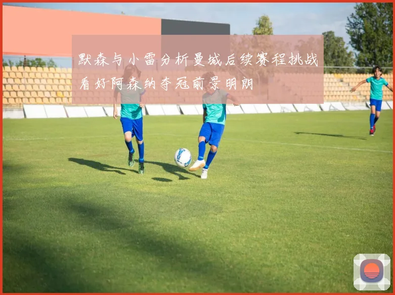 默森与小雷分析曼城后续赛程挑战看好阿森纳夺冠前景明朗