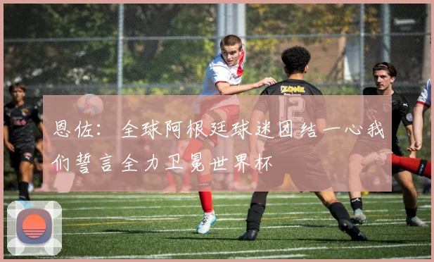 恩佐：全球阿根廷球迷团结一心我们誓言全力卫冕世界杯