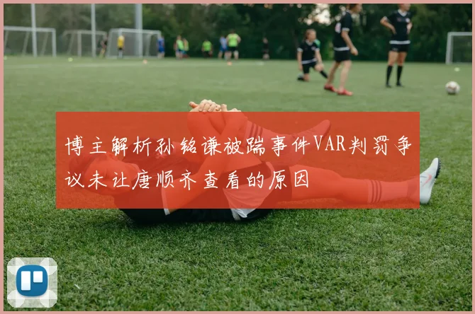 博主解析孙铭谦被踹事件VAR判罚争议未让唐顺齐查看的原因