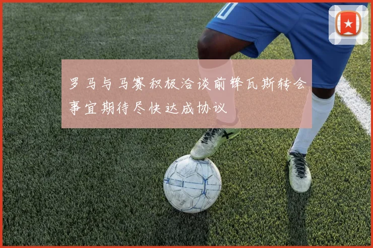 罗马与马赛积极洽谈前锋瓦斯转会事宜期待尽快达成协议