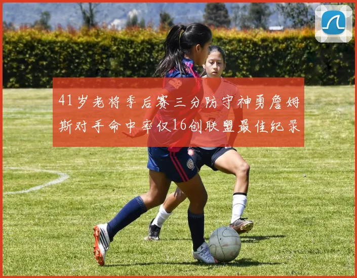 41岁老将季后赛三分防守神勇詹姆斯对手命中率仅16创联盟最佳纪录