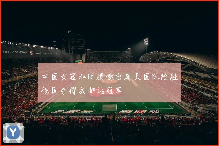 中国女篮加时遗憾出局美国队险胜德国夺得成都站冠军