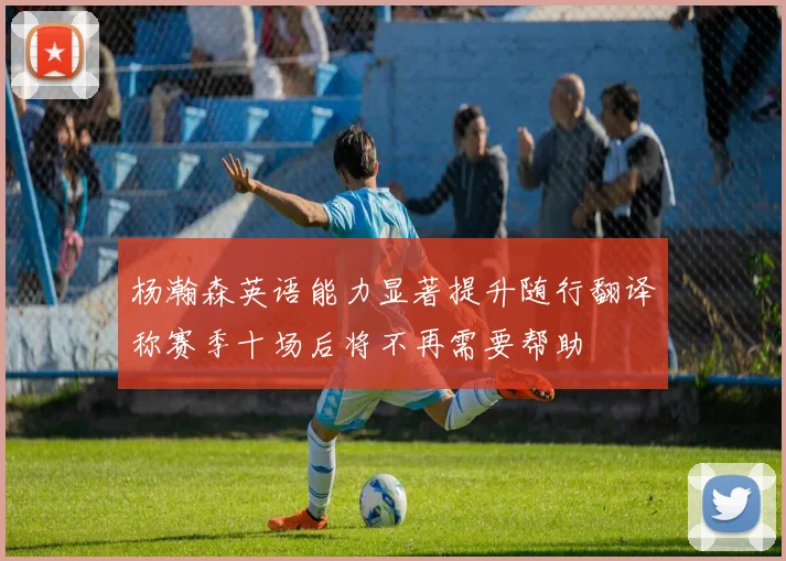 杨瀚森英语能力显著提升随行翻译称赛季十场后将不再需要帮助