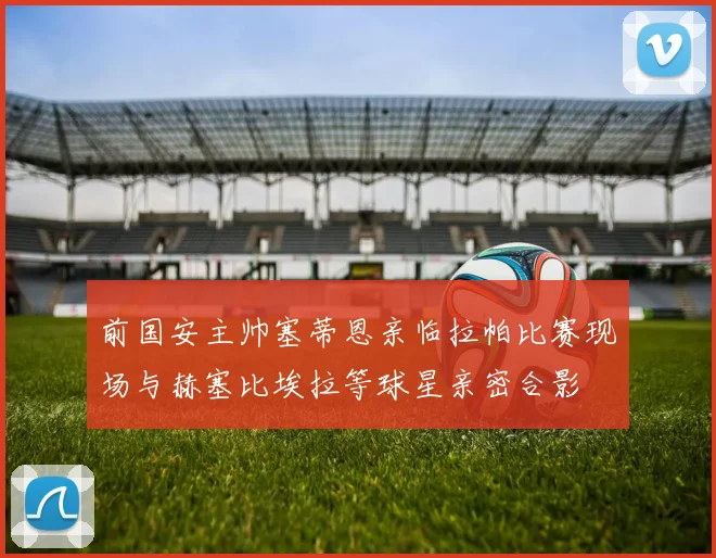 前国安主帅塞蒂恩亲临拉帕比赛现场与赫塞比埃拉等球星亲密合影