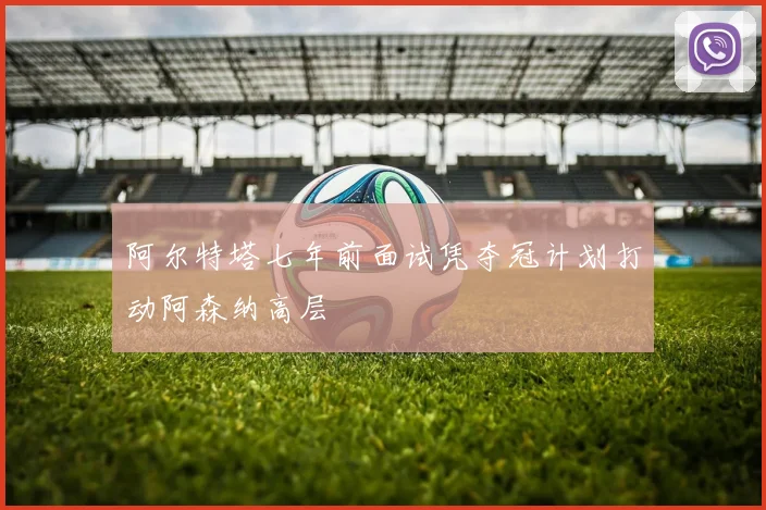 阿尔特塔七年前面试凭夺冠计划打动阿森纳高层