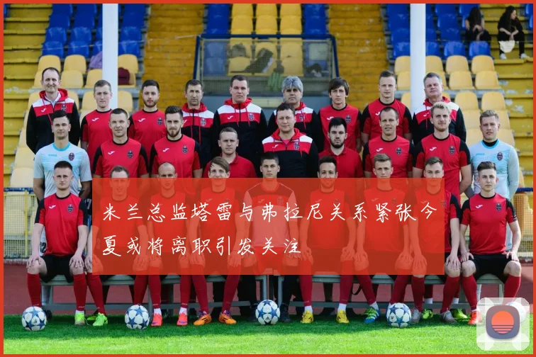 米兰总监塔雷与弗拉尼关系紧张今夏或将离职引发关注