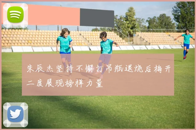 朱辰杰坚持不懈打吊瓶退烧后梅开二度展现榜样力量