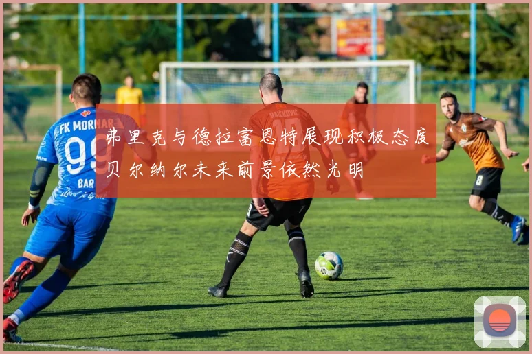 弗里克与德拉富恩特展现积极态度贝尔纳尔未来前景依然光明